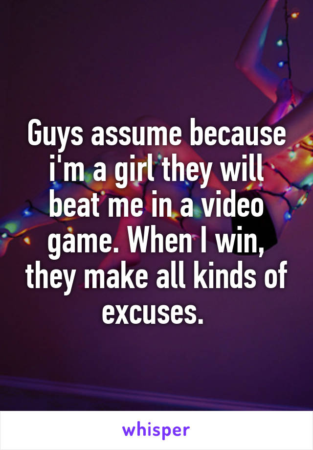 Guys assume because i'm a girl they will beat me in a video game. When I win, they make all kinds of excuses. 