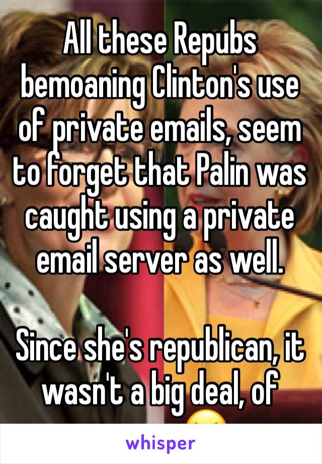All these Repubs bemoaning Clinton's use of private emails, seem to forget that Palin was caught using a private email server as well. 

Since she's republican, it wasn't a big deal, of course 😝