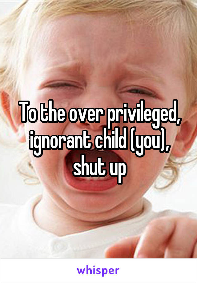 To the over privileged, ignorant child (you), shut up