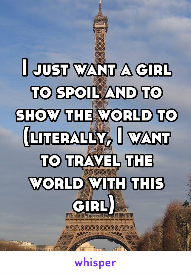 I just want a girl to spoil and to show the world to (literally, I want to travel the world with this girl) 