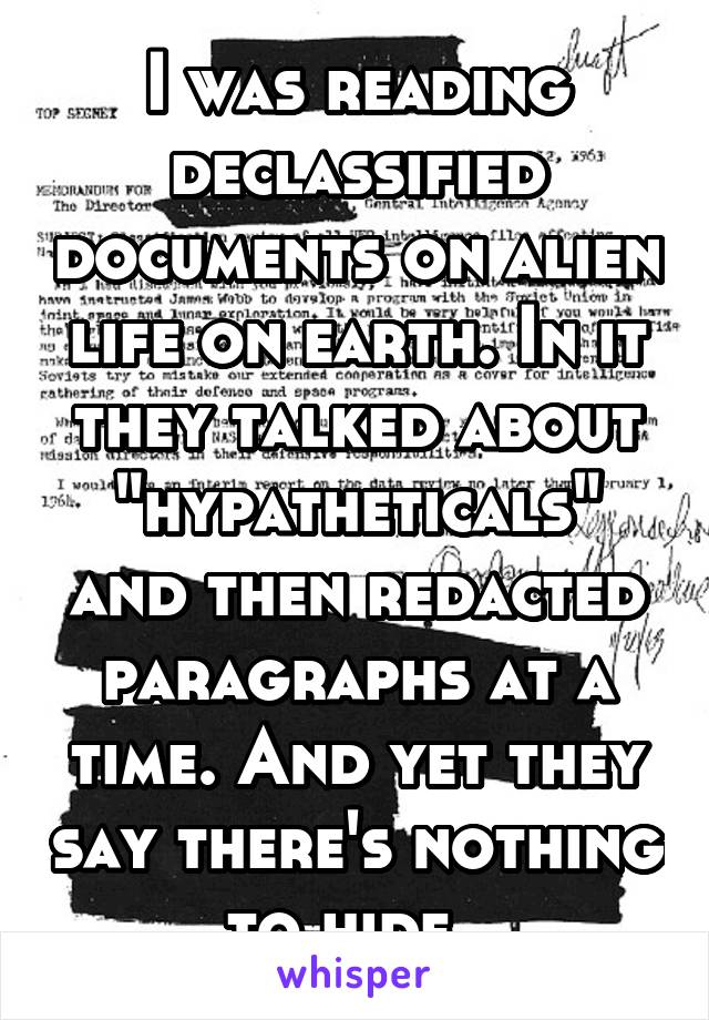 I was reading declassified documents on alien life on earth. In it they talked about "hypatheticals" and then redacted paragraphs at a time. And yet they say there's nothing to hide. 