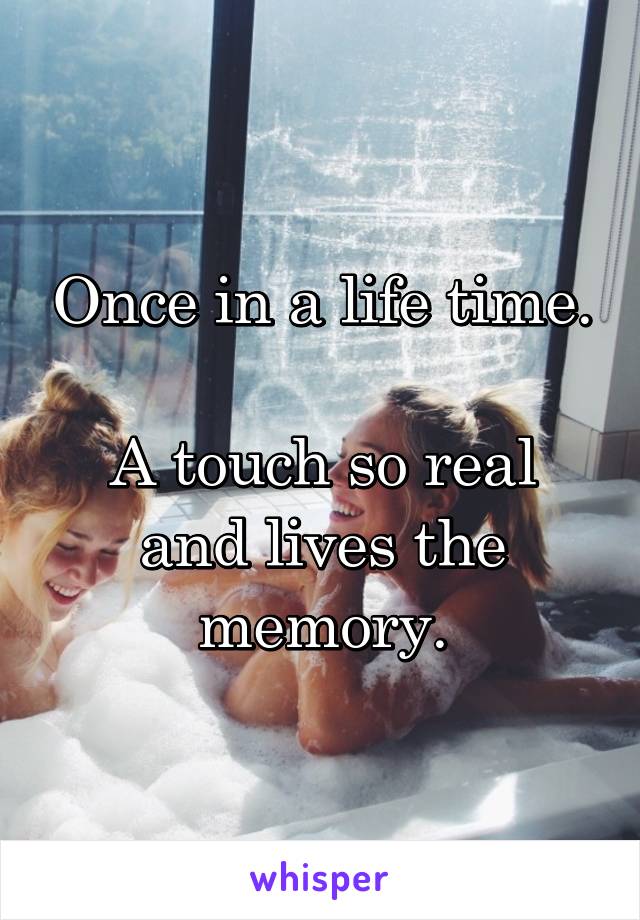 Once in a life time.

A touch so real and lives the memory.