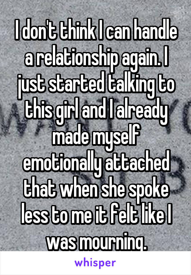 I don't think I can handle a relationship again. I just started talking to this girl and I already made myself emotionally attached that when she spoke less to me it felt like I was mourning.