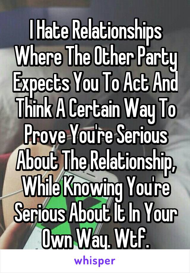 I Hate Relationships Where The Other Party Expects You To Act And Think A Certain Way To Prove You're Serious About The Relationship, While Knowing You're Serious About It In Your Own Way. Wtf.