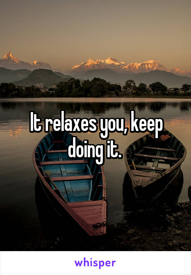 It relaxes you, keep doing it. 