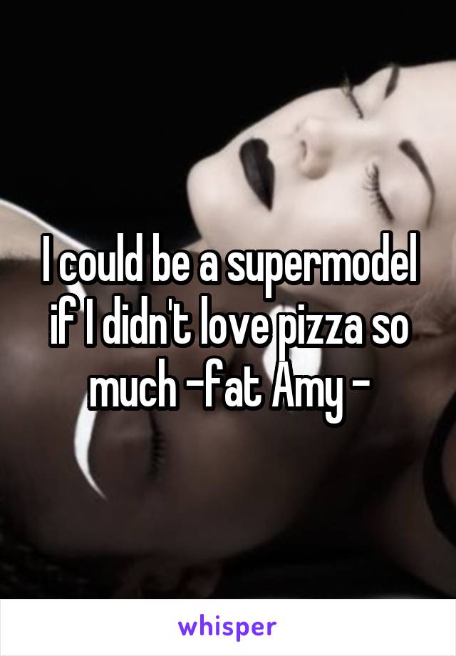 I could be a supermodel if I didn't love pizza so much -fat Amy -