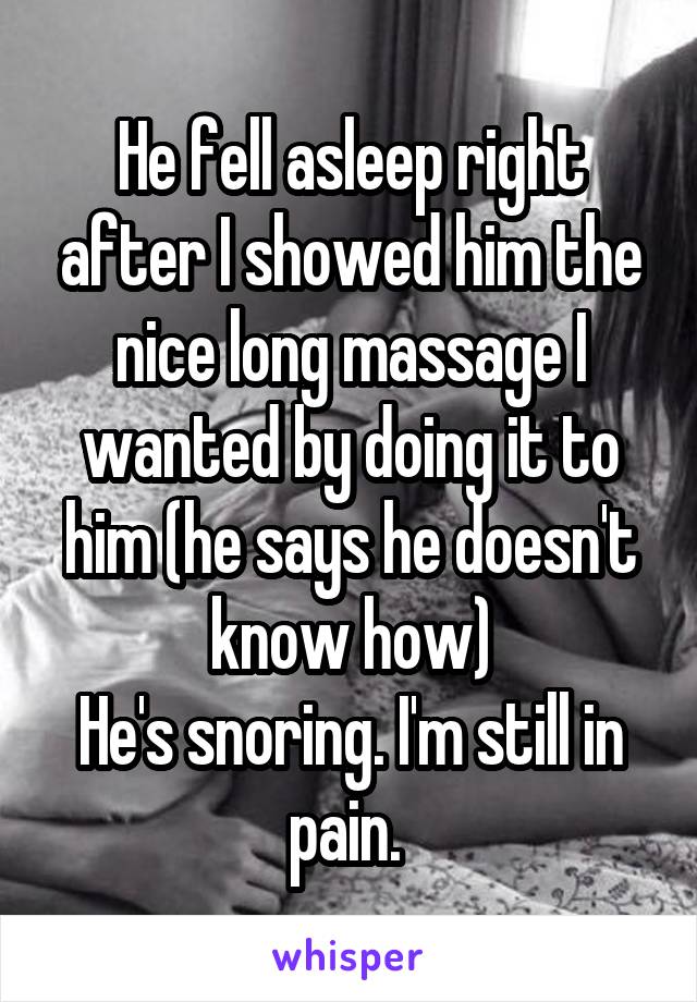 He fell asleep right after I showed him the nice long massage I wanted by doing it to him (he says he doesn't know how)
He's snoring. I'm still in pain. 
