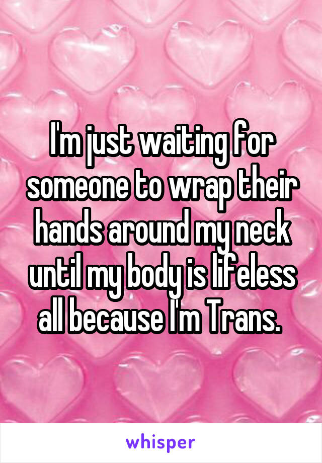 I'm just waiting for someone to wrap their hands around my neck until my body is lifeless all because I'm Trans. 