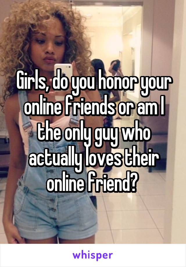 Girls, do you honor your online friends or am I the only guy who actually loves their online friend? 