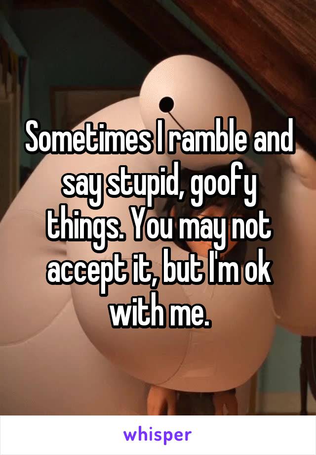 Sometimes I ramble and say stupid, goofy things. You may not accept it, but I'm ok with me.