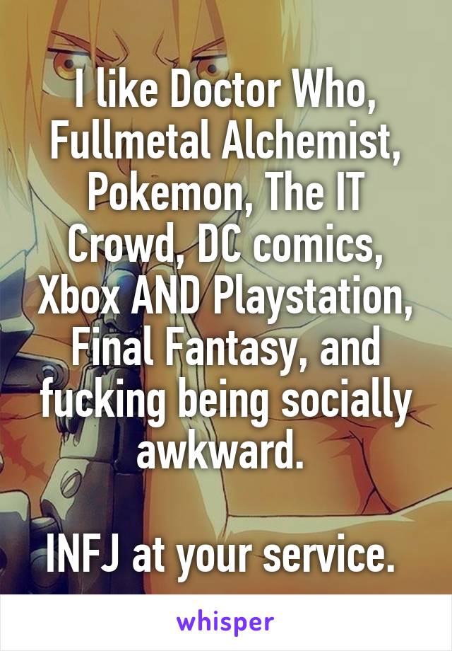 I like Doctor Who, Fullmetal Alchemist, Pokemon, The IT Crowd, DC comics, Xbox AND Playstation, Final Fantasy, and fucking being socially awkward. 

INFJ at your service. 