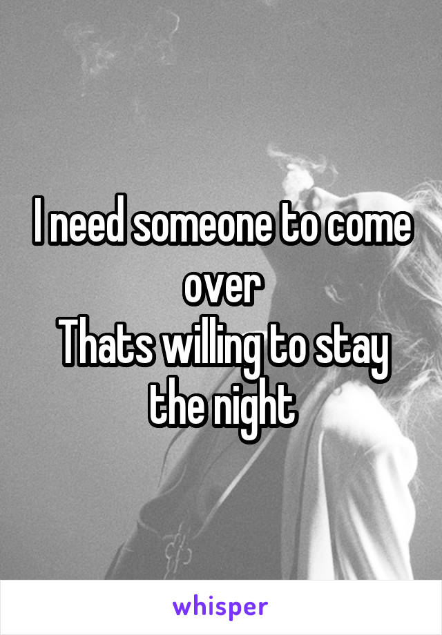I need someone to come over
Thats willing to stay the night