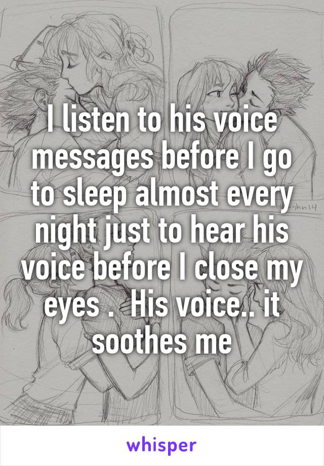 I listen to his voice messages before I go to sleep almost every night just to hear his voice before I close my eyes .  His voice.. it soothes me