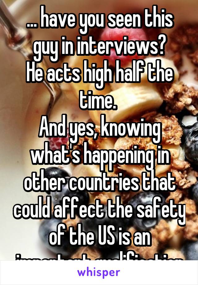 ... have you seen this guy in interviews?
He acts high half the time. 
And yes, knowing what's happening in other countries that could affect the safety of the US is an important qualification