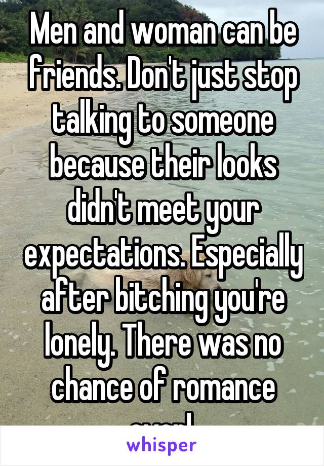 Men and woman can be friends. Don't just stop talking to someone because their looks didn't meet your expectations. Especially after bitching you're lonely. There was no chance of romance ever! 