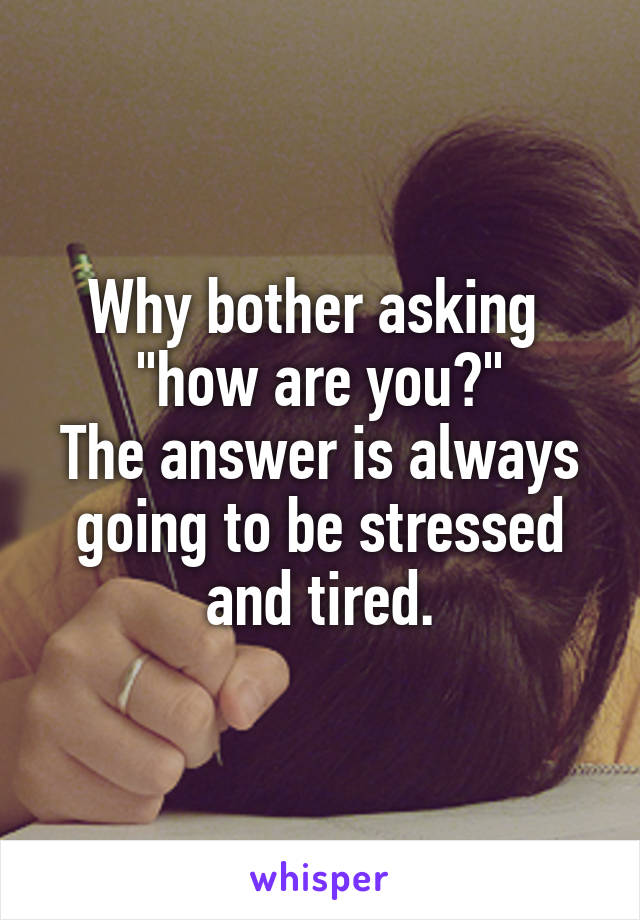 Why bother asking 
"how are you?"
The answer is always going to be stressed and tired.