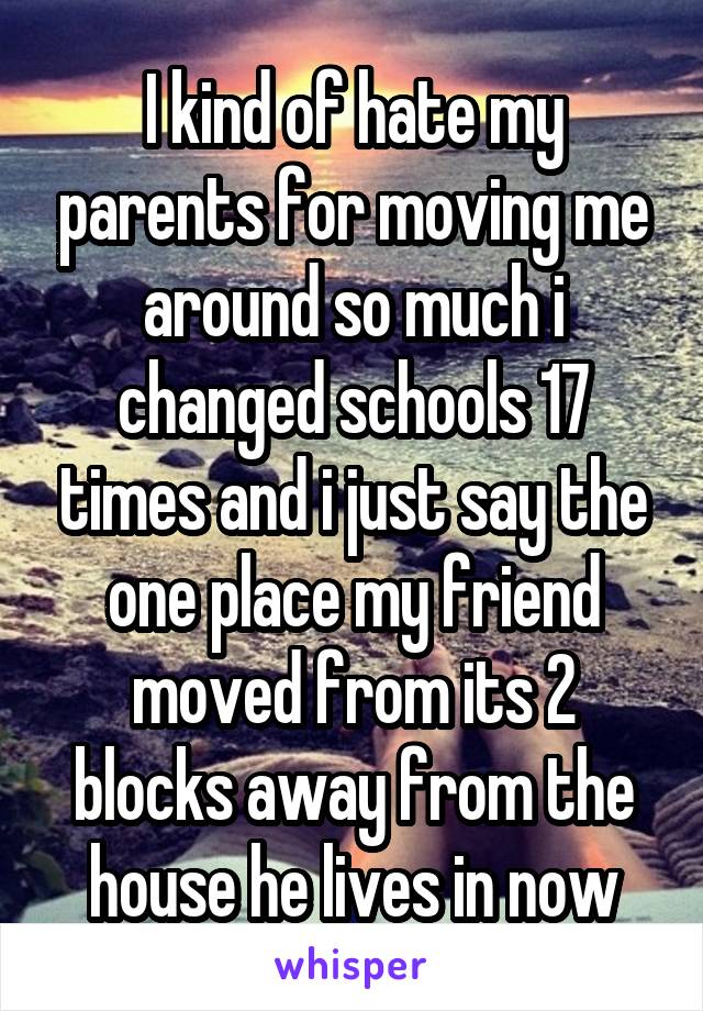 I kind of hate my parents for moving me around so much i changed schools 17 times and i just say the one place my friend moved from its 2 blocks away from the house he lives in now