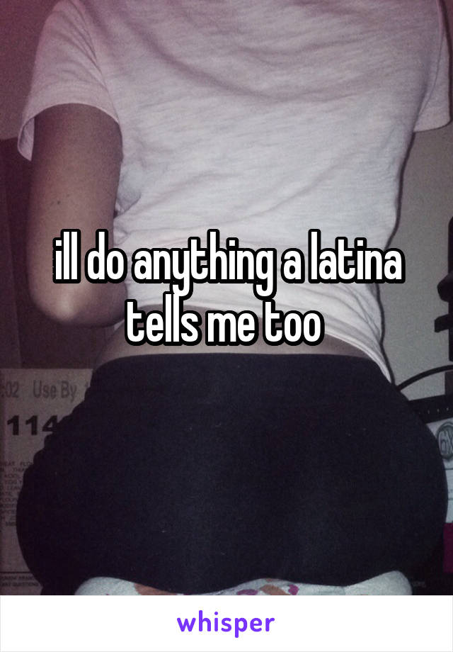 ill do anything a latina tells me too 
