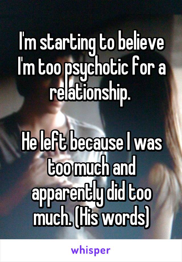 I'm starting to believe I'm too psychotic for a relationship. 

He left because I was too much and apparently did too much. (His words)