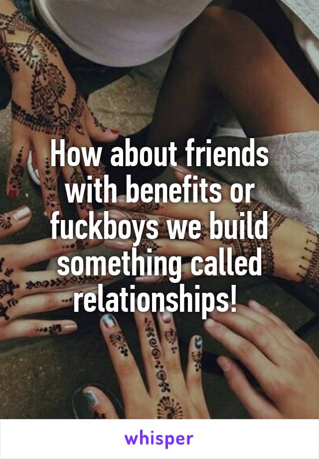How about friends with benefits or fuckboys we build something called relationships! 