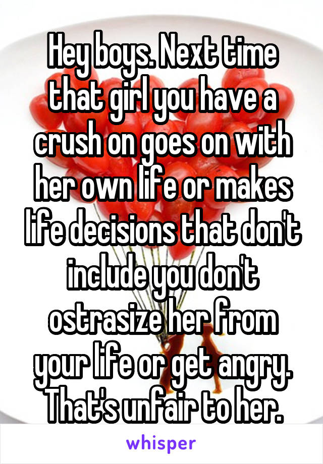 Hey boys. Next time that girl you have a crush on goes on with her own life or makes life decisions that don't include you don't ostrasize her from your life or get angry. That's unfair to her.