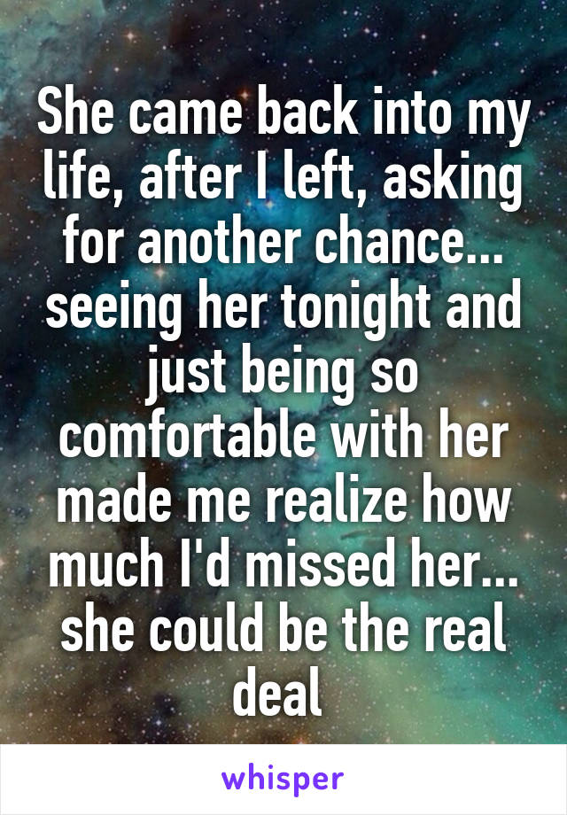 She came back into my life, after I left, asking for another chance... seeing her tonight and just being so comfortable with her made me realize how much I'd missed her... she could be the real deal 