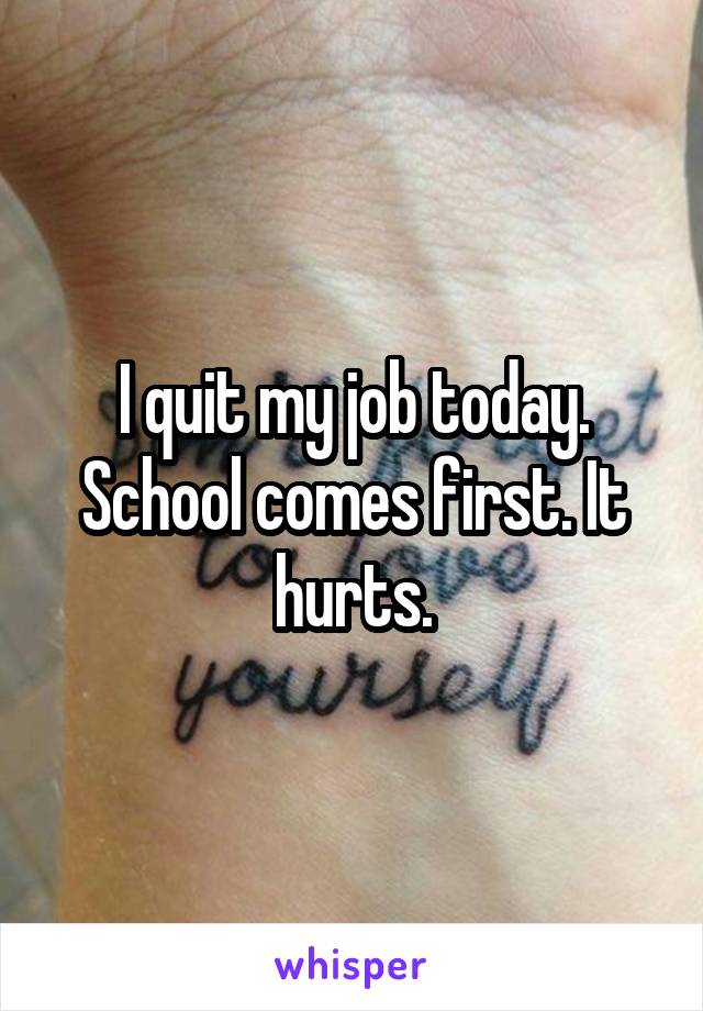 I quit my job today. School comes first. It hurts.