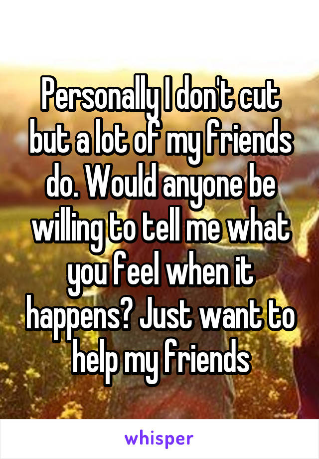 Personally I don't cut but a lot of my friends do. Would anyone be willing to tell me what you feel when it happens? Just want to help my friends