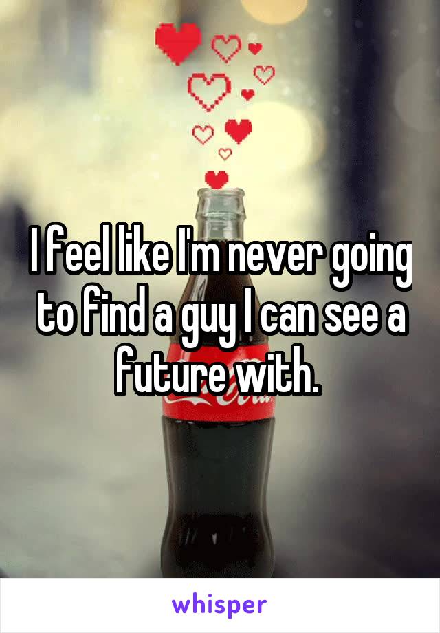 I feel like I'm never going to find a guy I can see a future with. 