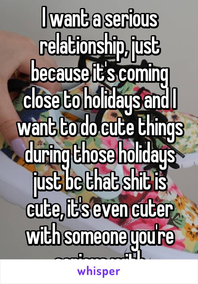 I want a serious relationship, just because it's coming close to holidays and I want to do cute things during those holidays just bc that shit is cute, it's even cuter with someone you're serious with