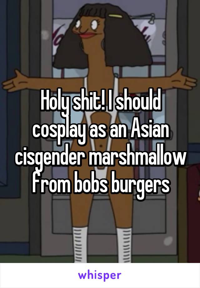Holy shit! I should cosplay as an Asian cisgender marshmallow from bobs burgers
