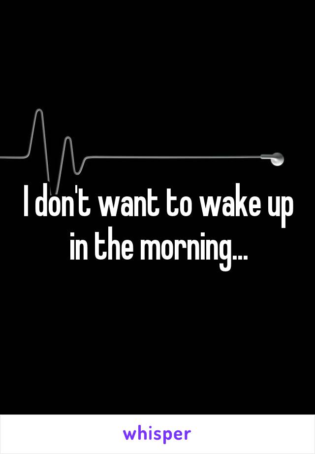 I don't want to wake up in the morning...