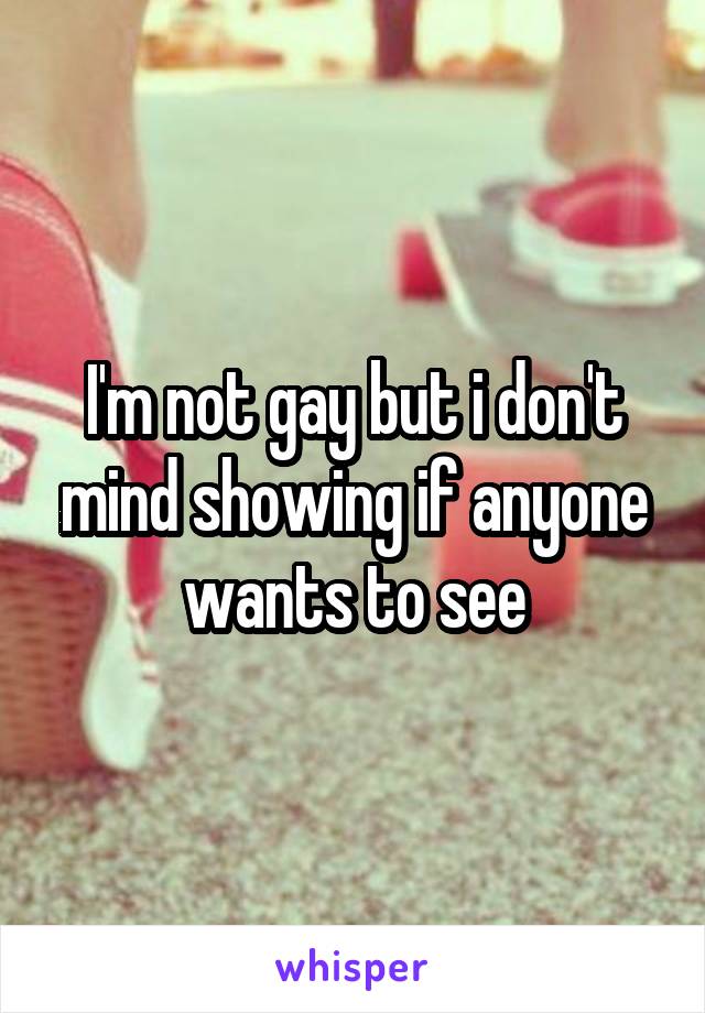 I'm not gay but i don't mind showing if anyone wants to see