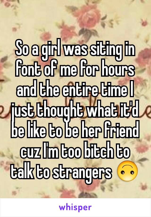 So a girl was siting in font of me for hours and the entire time I just thought what it'd be like to be her friend cuz I'm too bitch to talk to strangers 🙃