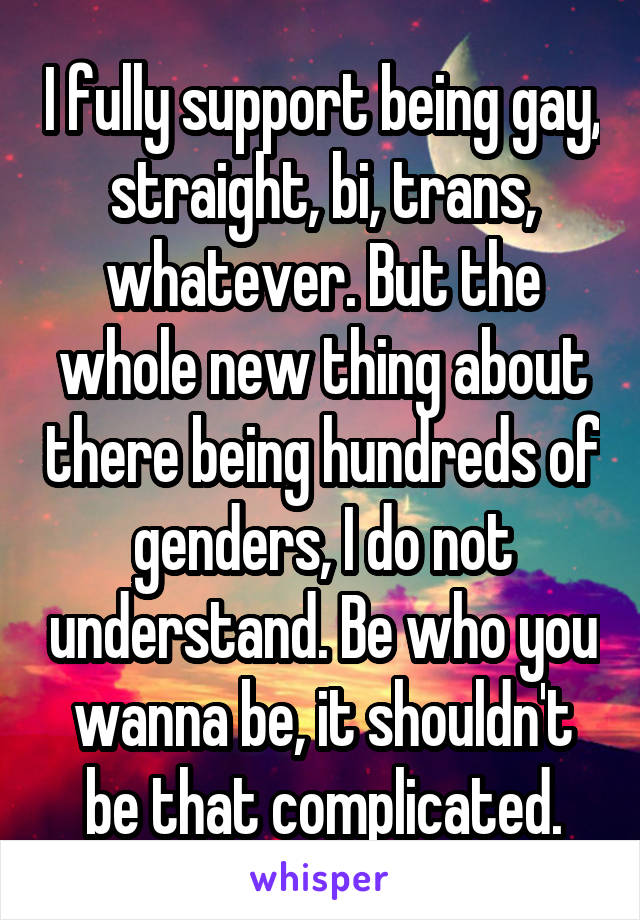 I fully support being gay, straight, bi, trans, whatever. But the whole new thing about there being hundreds of genders, I do not understand. Be who you wanna be, it shouldn't be that complicated.