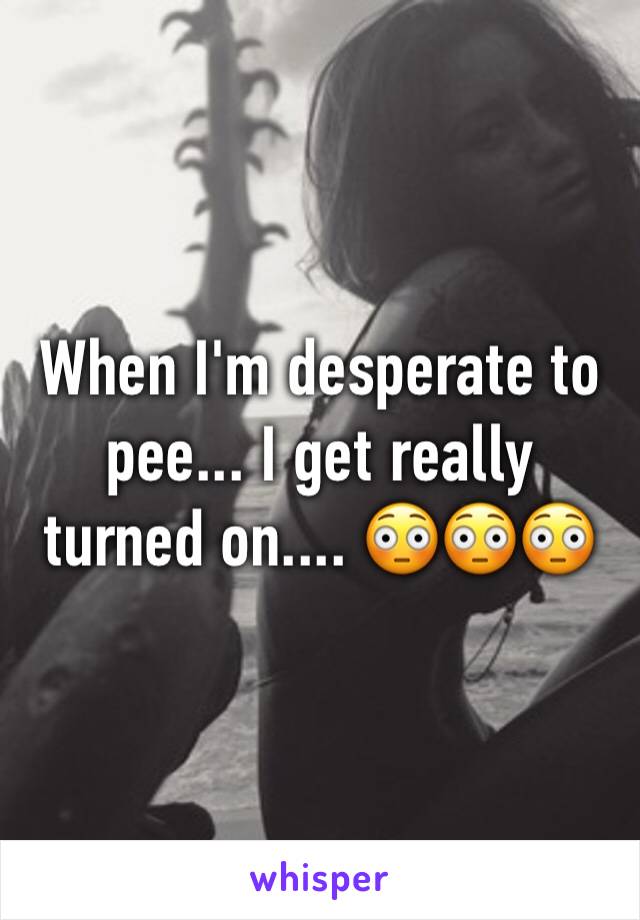 When I'm desperate to pee... I get really turned on.... 😳😳😳