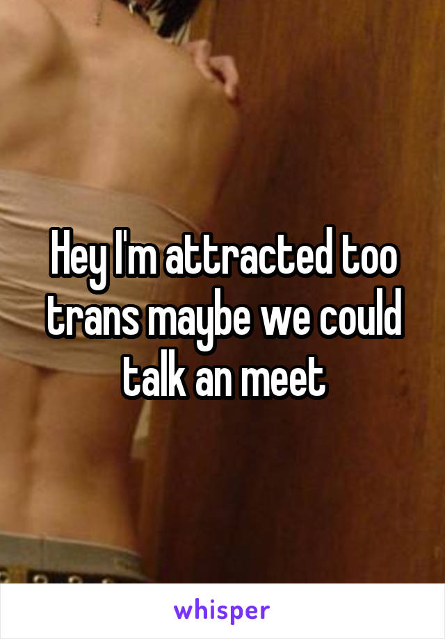 Hey I'm attracted too trans maybe we could talk an meet