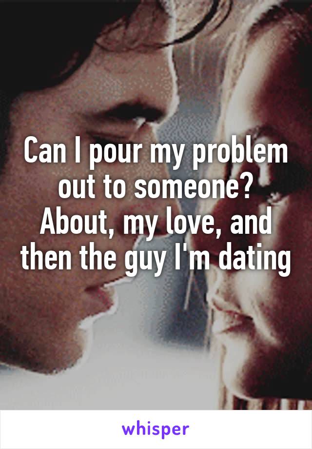 Can I pour my problem out to someone?
About, my love, and then the guy I'm dating 