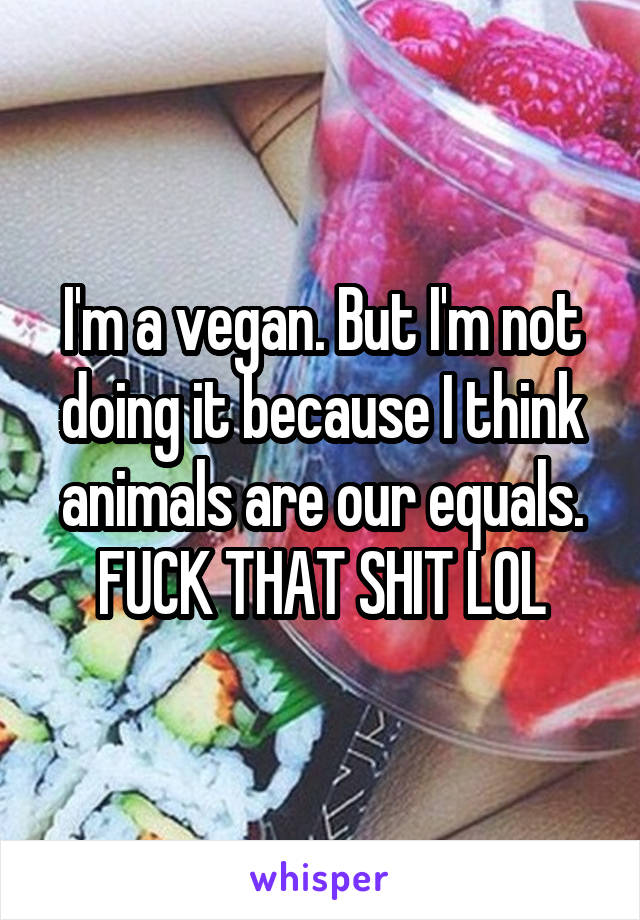 I'm a vegan. But I'm not doing it because I think animals are our equals. FUCK THAT SHIT LOL