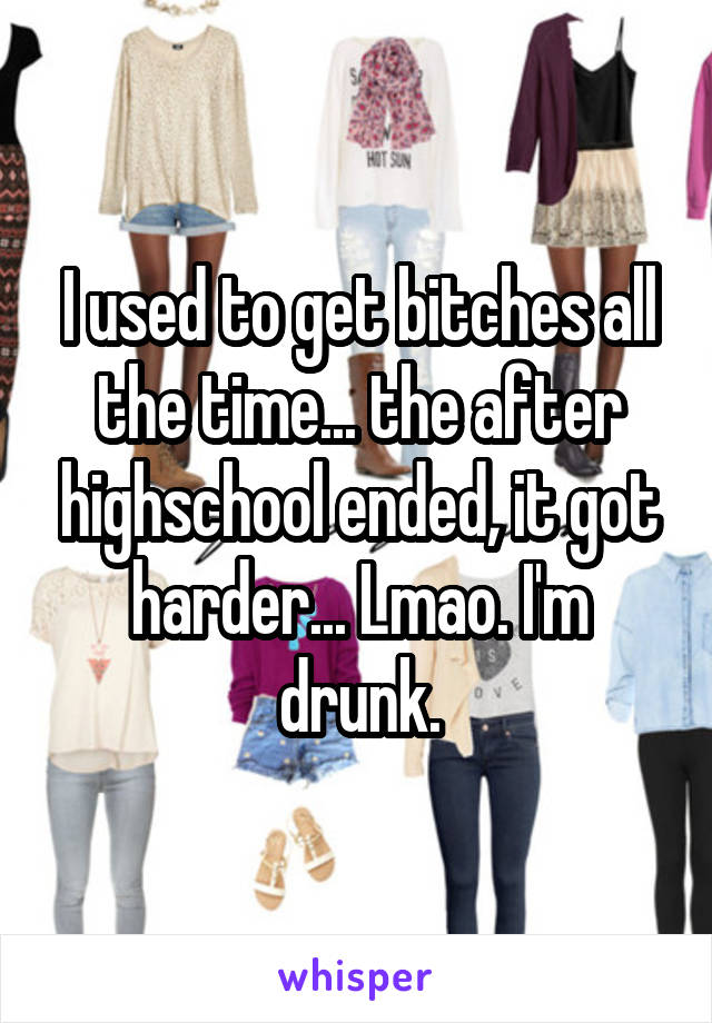 I used to get bitches all the time... the after highschool ended, it got harder... Lmao. I'm drunk.