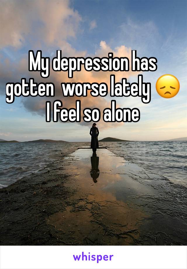 My depression has gotten  worse lately 😞 I feel so alone