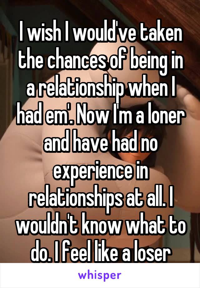 I wish I would've taken the chances of being in a relationship when I had em'. Now I'm a loner and have had no experience in relationships at all. I wouldn't know what to do. I feel like a loser