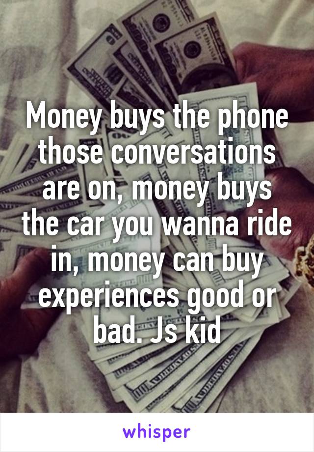 Money buys the phone those conversations are on, money buys the car you wanna ride in, money can buy experiences good or bad. Js kid