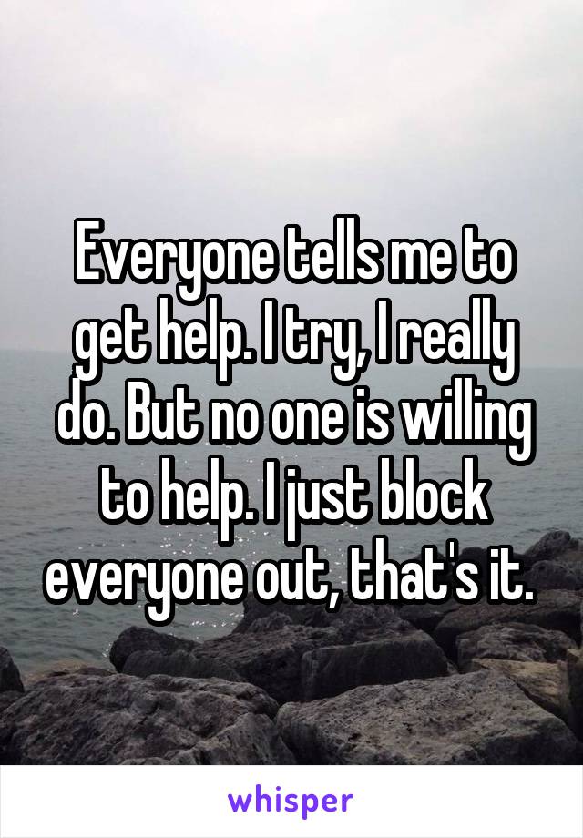 Everyone tells me to get help. I try, I really do. But no one is willing to help. I just block everyone out, that's it. 