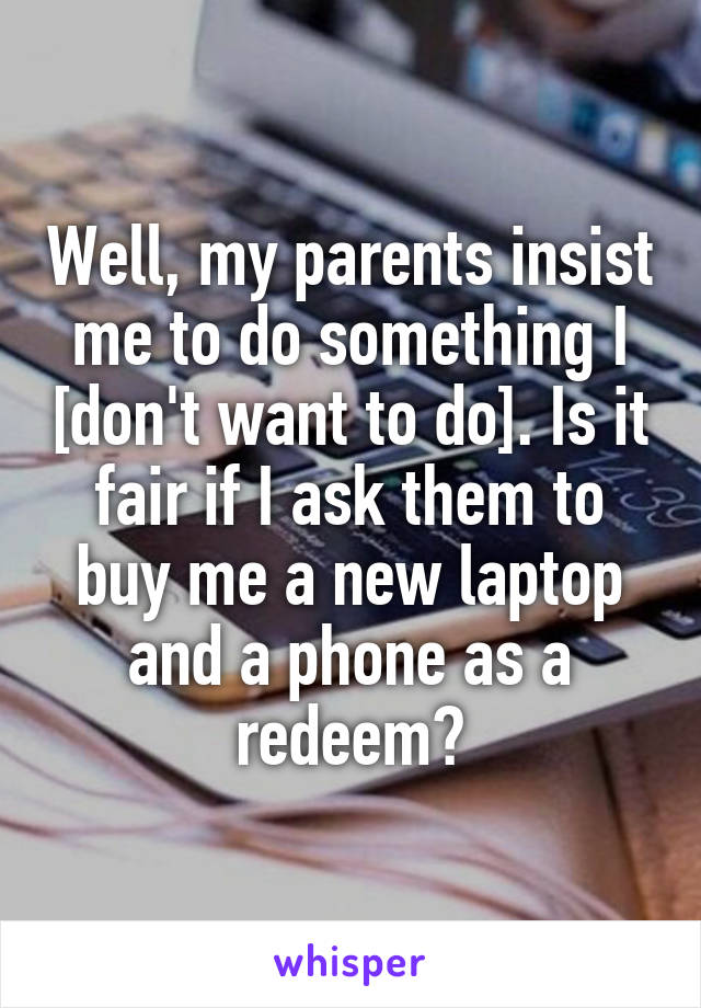 Well, my parents insist me to do something I [don't want to do]. Is it fair if I ask them to buy me a new laptop and a phone as a redeem?