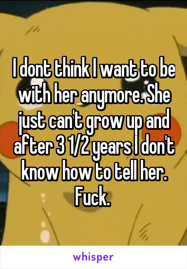 I dont think I want to be with her anymore. She just can't grow up and after 3 1/2 years I don't know how to tell her. Fuck. 