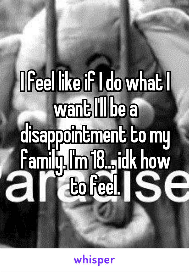 I feel like if I do what I want I'll be a disappointment to my family. I'm 18... idk how to feel.