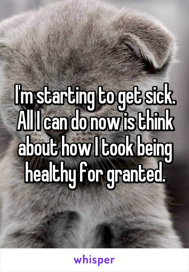I'm starting to get sick. All I can do now is think about how I took being healthy for granted.