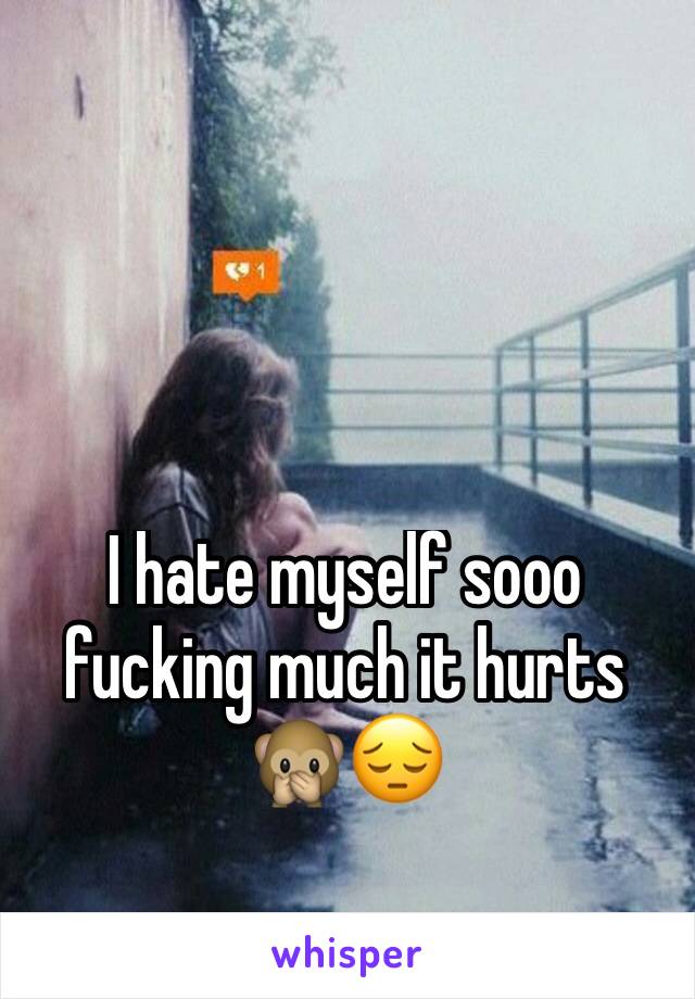 I hate myself sooo fucking much it hurts 🙊😔