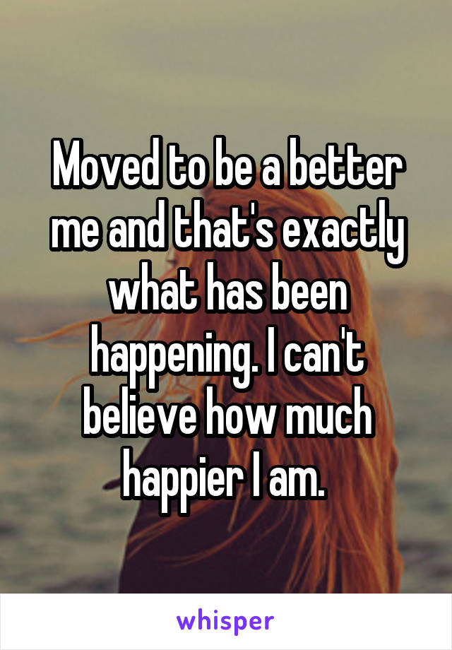 Moved to be a better me and that's exactly what has been happening. I can't believe how much happier I am. 